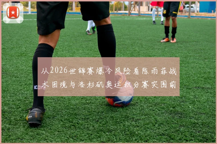 从2026世锦赛爆冷风险看陈雨菲战术困境与洛杉矶奥运积分赛突围前景