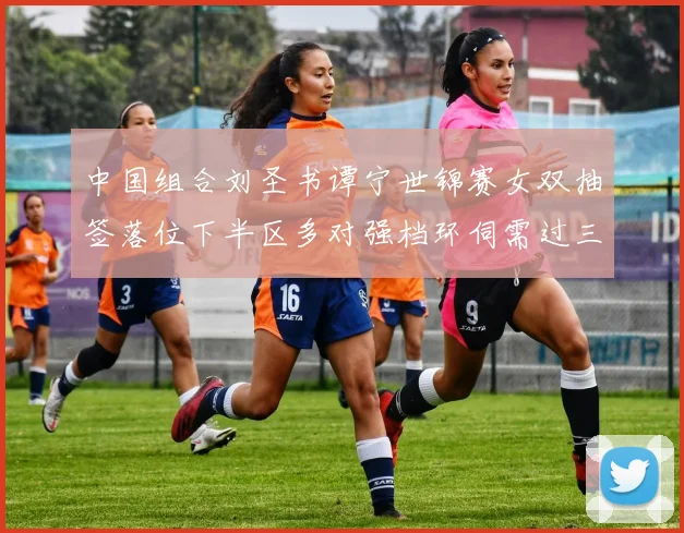 中国组合刘圣书谭宁世锦赛女双抽签落位下半区多对强档环伺需过三关