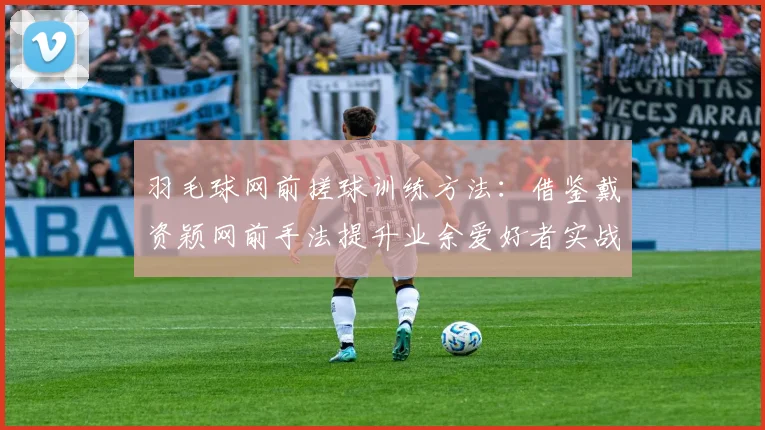 羽毛球网前搓球训练方法：借鉴戴资颖网前手法提升业余爱好者实战搓球质量