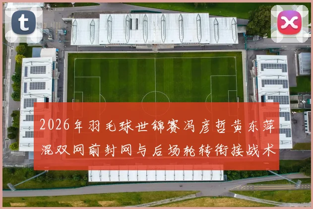 2026年羽毛球世锦赛冯彦哲黄东萍混双网前封网与后场轮转衔接战术分析