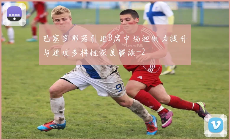 巴塞罗那若引进B席中场控制力提升与进攻多样性深度解读