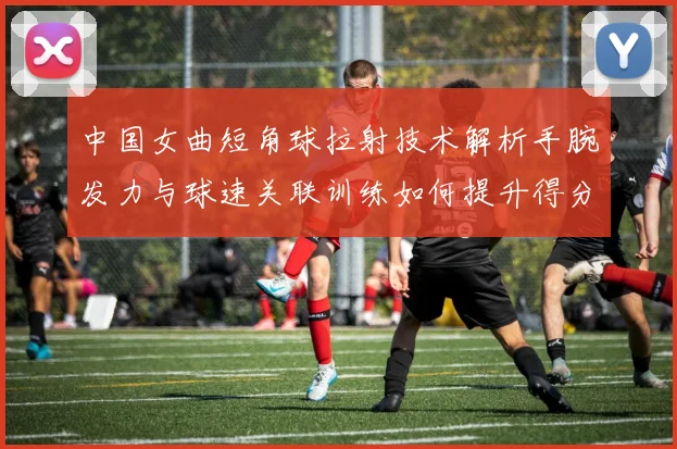中国女曲短角球拉射技术解析手腕发力与球速关联训练如何提升得分效率