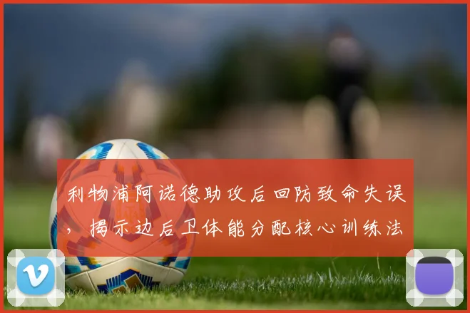 利物浦阿诺德助攻后回防致命失误，揭示边后卫体能分配核心训练法则