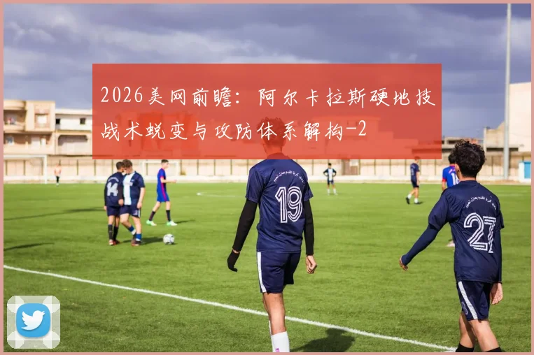 2026美网前瞻：阿尔卡拉斯硬地技战术蜕变与攻防体系解构