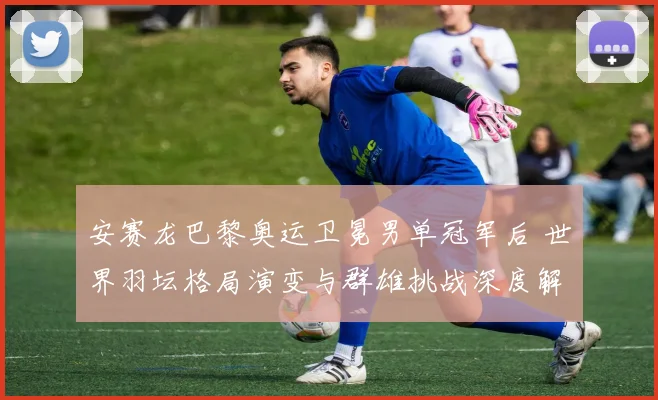 安赛龙巴黎奥运卫冕男单冠军后 世界羽坛格局演变与群雄挑战深度解析