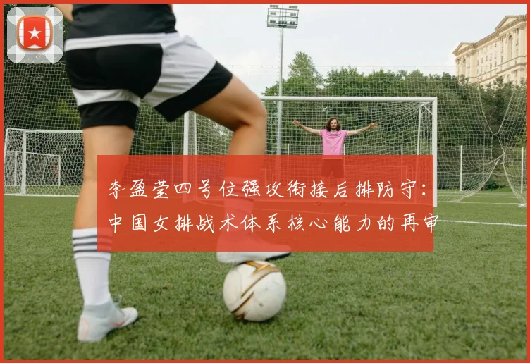 李盈莹四号位强攻衔接后排防守：中国女排战术体系核心能力的再审视