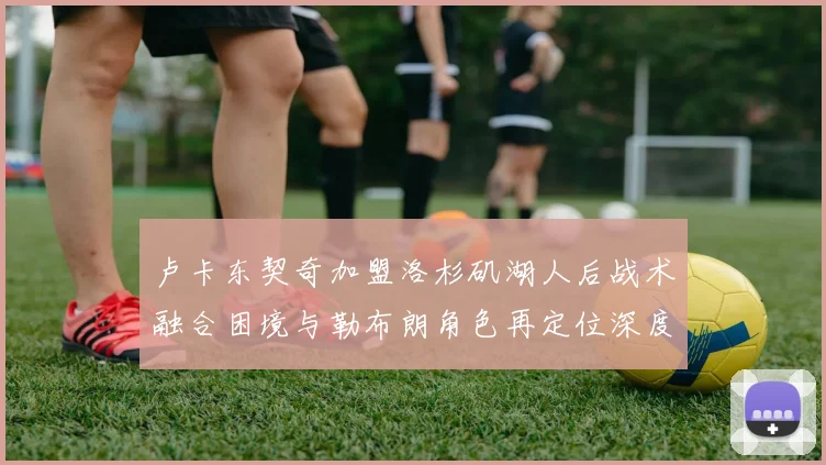 卢卡东契奇加盟洛杉矶湖人后战术融合困境与勒布朗角色再定位深度分析