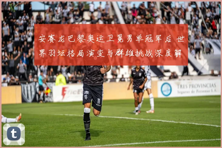 安赛龙巴黎奥运卫冕男单冠军后 世界羽坛格局演变与群雄挑战深度解析