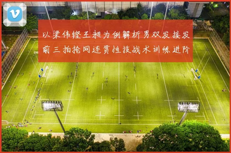 以梁伟铿王昶为例解析男双发接发前三拍抢网连贯性技战术训练进阶指南