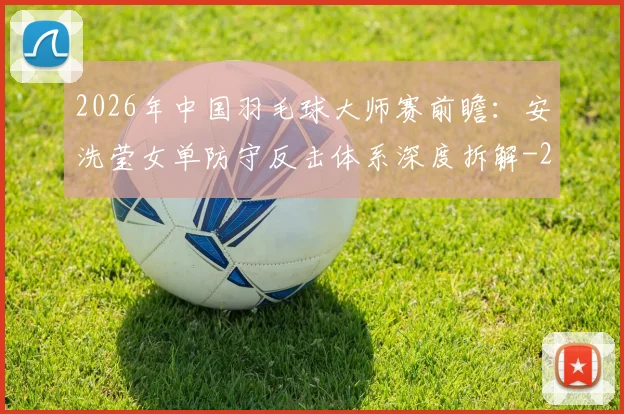 2026年中国羽毛球大师赛前瞻:安洗莹女单防守反击体系深度拆解