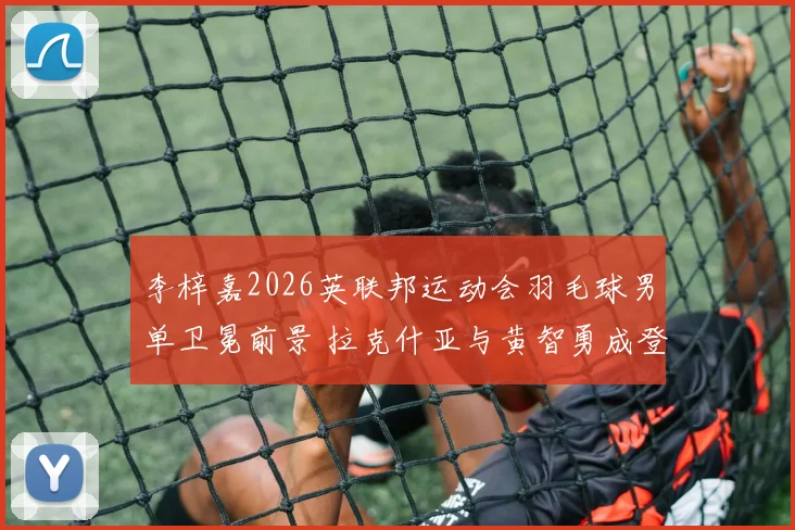 李梓嘉2026英联邦运动会羽毛球男单卫冕前景 拉克什亚与黄智勇成登顶阻碍