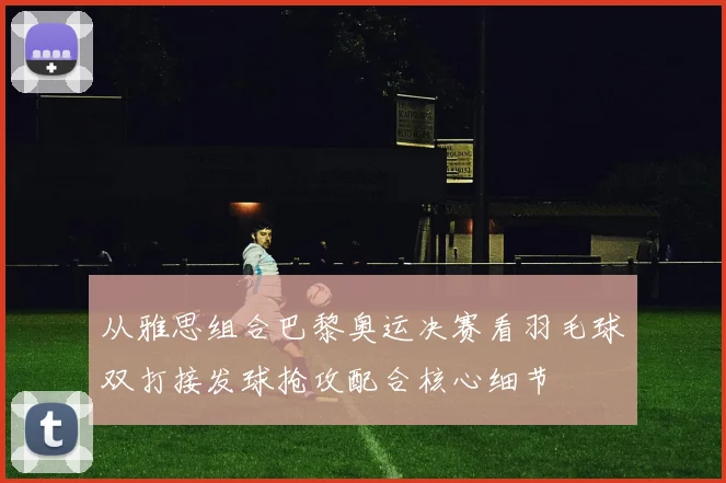 从雅思组合巴黎奥运决赛看羽毛球双打接发球抢攻配合核心细节