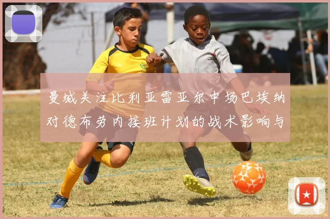 曼城关注比利亚雷亚尔中场巴埃纳对德布劳内接班计划的战术影响与前景分析