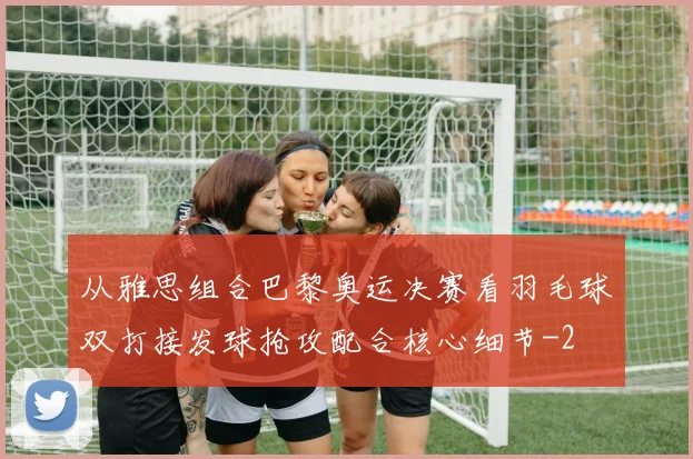 从雅思组合巴黎奥运决赛看羽毛球双打接发球抢攻配合核心细节