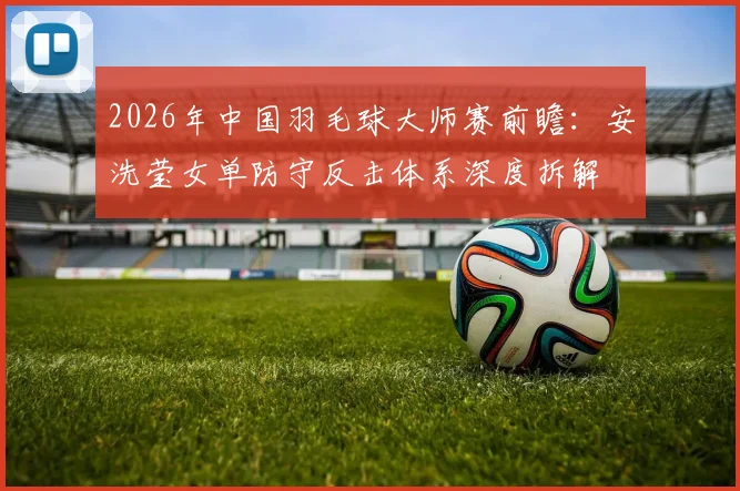 2026年中国羽毛球大师赛前瞻：安洗莹女单防守反击体系深度拆解