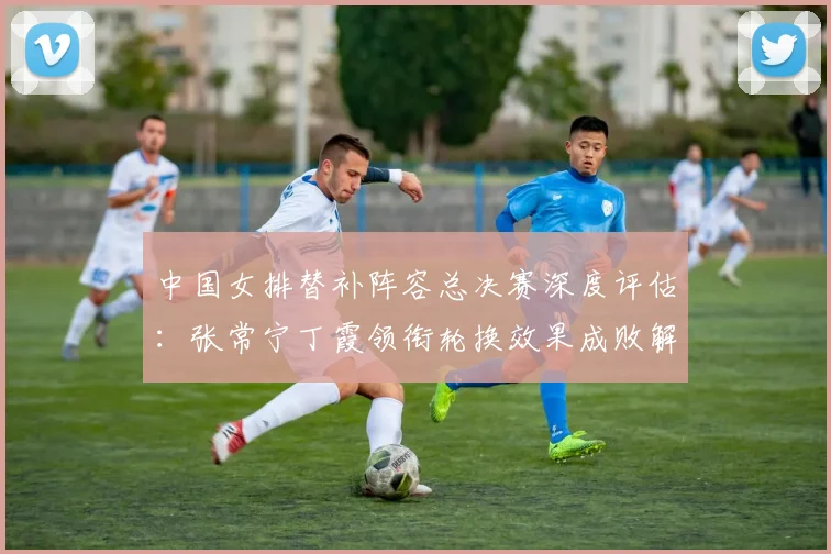 中国女排替补阵容总决赛深度评估：张常宁丁霞领衔轮换效果成败解析