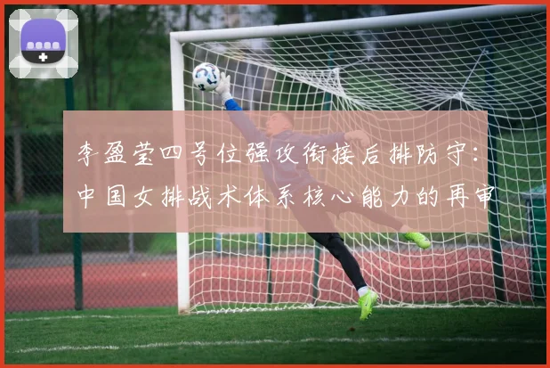 李盈莹四号位强攻衔接后排防守:中国女排战术体系核心能力的再审视