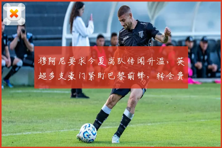 穆阿尼要求今夏离队传闻升温,英超多支豪门紧盯巴黎前锋,转会费与战术适配成博弈关键