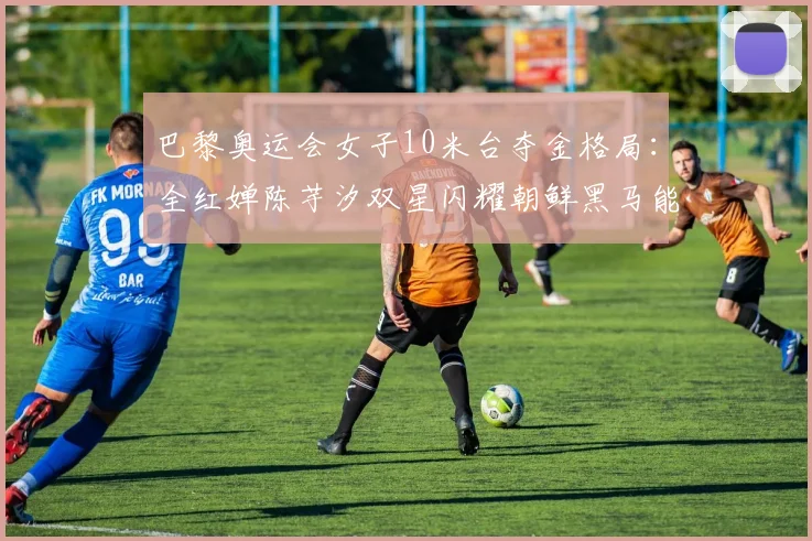 巴黎奥运会女子10米台夺金格局：全红婵陈芋汐双星闪耀朝鲜黑马能否搅局