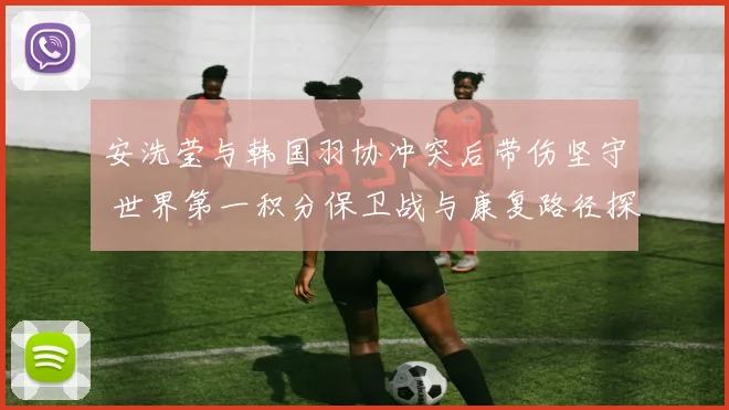 安洗莹与韩国羽协冲突后带伤坚守 世界第一积分保卫战与康复路径探析