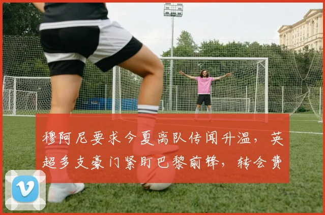 穆阿尼要求今夏离队传闻升温，英超多支豪门紧盯巴黎前锋，转会费与战术适配成博弈关键