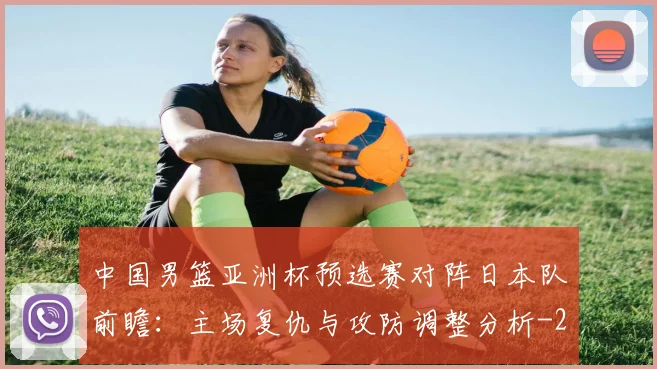 中国男篮亚洲杯预选赛对阵日本队前瞻:主场复仇与攻防调整分析