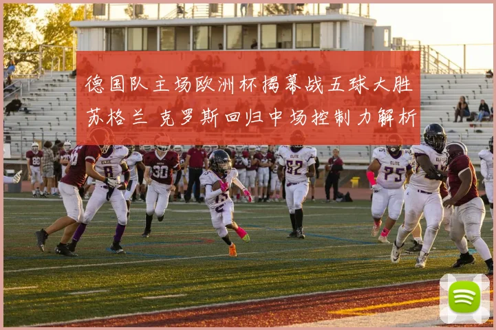 德国队主场欧洲杯揭幕战五球大胜苏格兰 克罗斯回归中场控制力解析