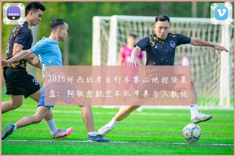 2026环西班牙自行车赛山地控场复盘：阿联酋航空车队节奏与人数优势解析