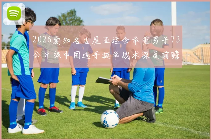 2026爱知名古屋亚运会举重男子73公斤级中国选手挺举战术深度前瞻