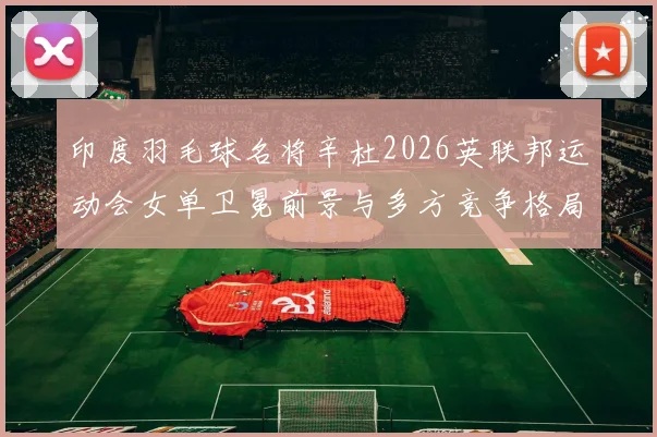 印度羽毛球名将辛杜2026英联邦运动会女单卫冕前景与多方竞争格局解析
