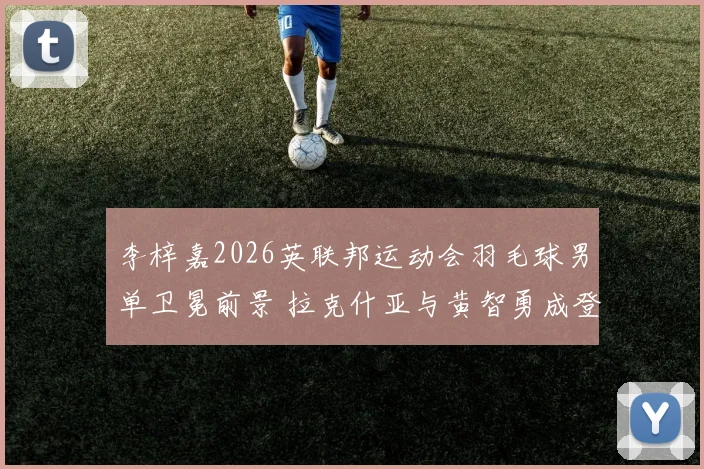 李梓嘉2026英联邦运动会羽毛球男单卫冕前景 拉克什亚与黄智勇成登顶阻碍