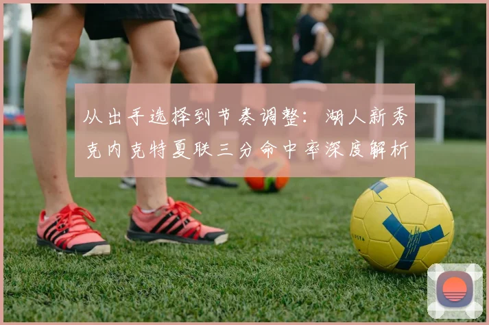 从出手选择到节奏调整：湖人新秀克内克特夏联三分命中率深度解析