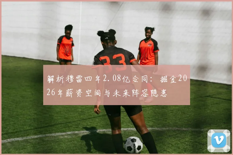 解析穆雷四年2.08亿合同：掘金2026年薪资空间与未来阵容隐患
