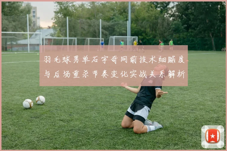 羽毛球男单石宇奇网前技术细腻度与后场重杀节奏变化实战关系解析
