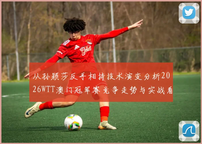 从孙颖莎反手相持技术演变分析2026WTT澳门冠军赛竞争走势与实战看点