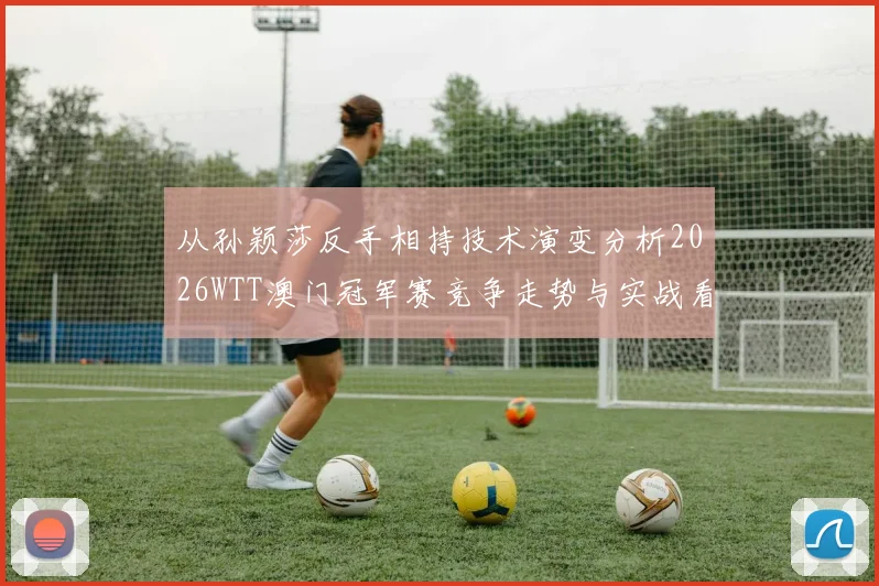 从孙颖莎反手相持技术演变分析2026WTT澳门冠军赛竞争走势与实战看点