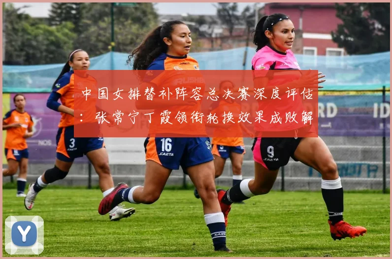 中国女排替补阵容总决赛深度评估：张常宁丁霞领衔轮换效果成败解析