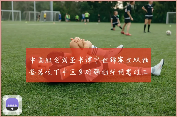 中国组合刘圣书谭宁世锦赛女双抽签落位下半区多对强档环伺需过三关