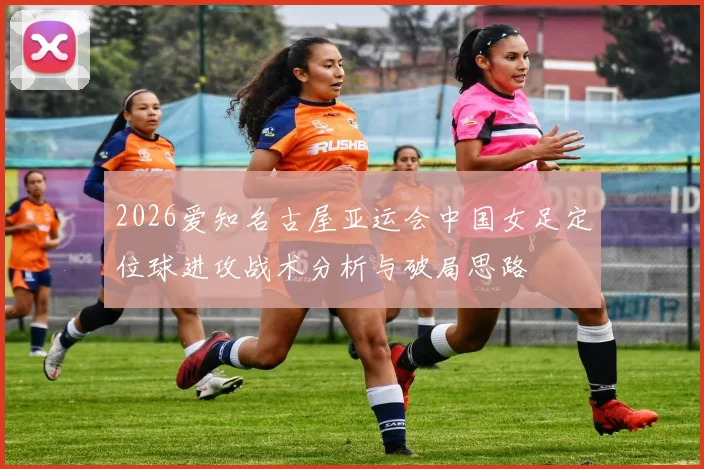 2026爱知名古屋亚运会中国女足定位球进攻战术分析与破局思路