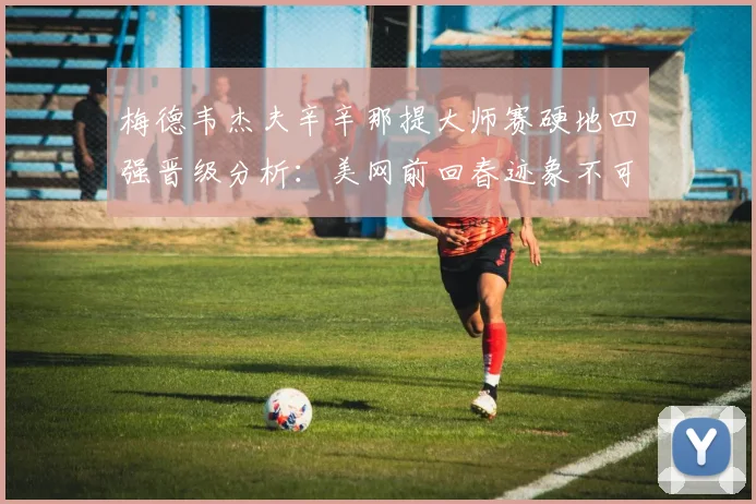 梅德韦杰夫辛辛那提大师赛硬地四强晋级分析：美网前回春迹象不可低估