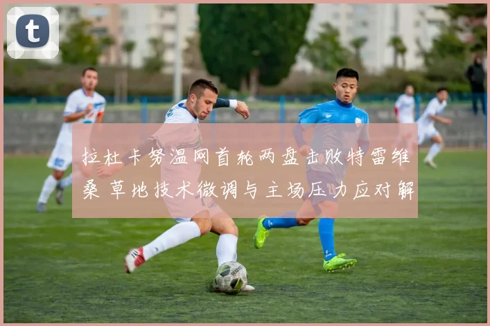 拉杜卡努温网首轮两盘击败特雷维桑 草地技术微调与主场压力应对解读