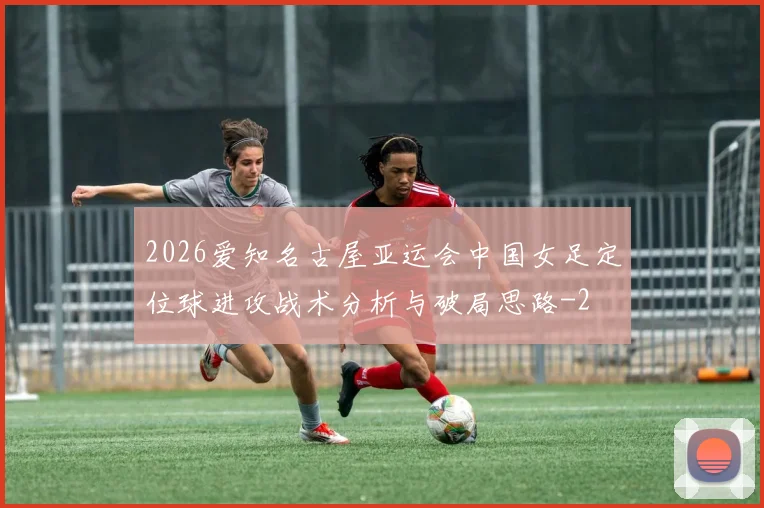 2026爱知名古屋亚运会中国女足定位球进攻战术分析与破局思路