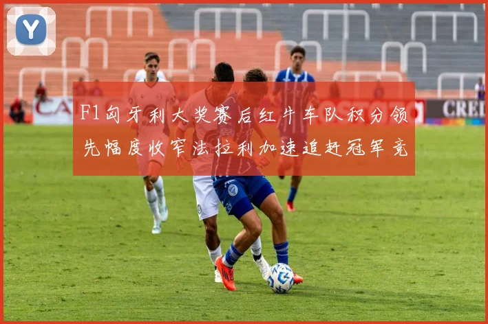F1匈牙利大奖赛后红牛车队积分领先幅度收窄法拉利加速追赶冠军竞争格局全面复盘