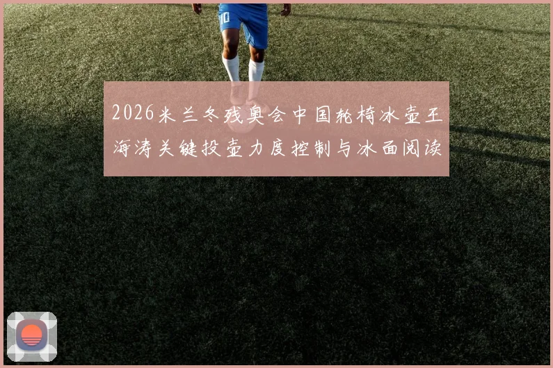 2026米兰冬残奥会中国轮椅冰壶王海涛关键投壶力度控制与冰面阅读技术演进解析