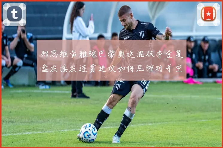 郑思维黄雅琼巴黎奥运混双夺金复盘发接发连贯进攻如何压缩对手空间