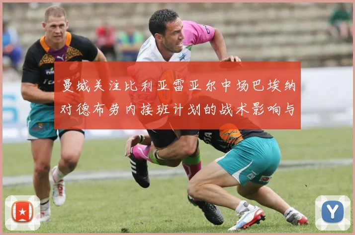 曼城关注比利亚雷亚尔中场巴埃纳对德布劳内接班计划的战术影响与前景分析