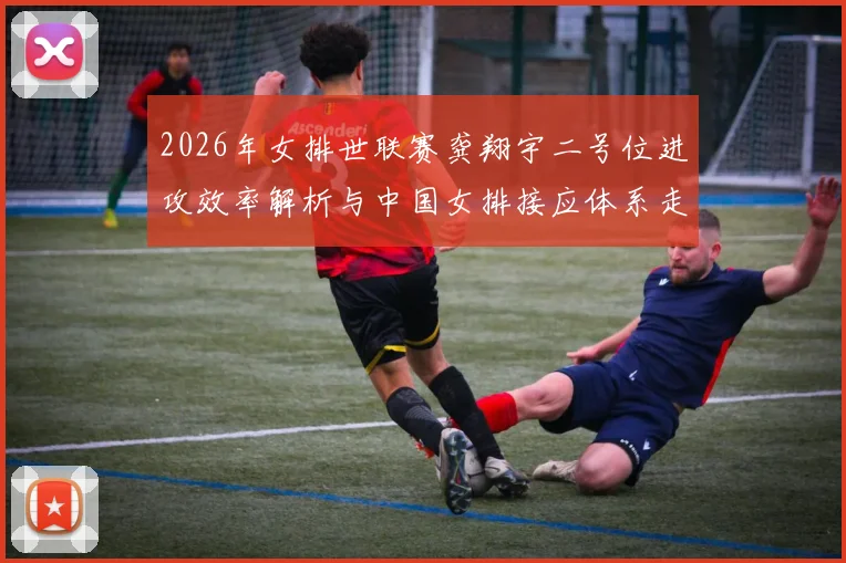2026年女排世联赛龚翔宇二号位进攻效率解析与中国女排接应体系走向