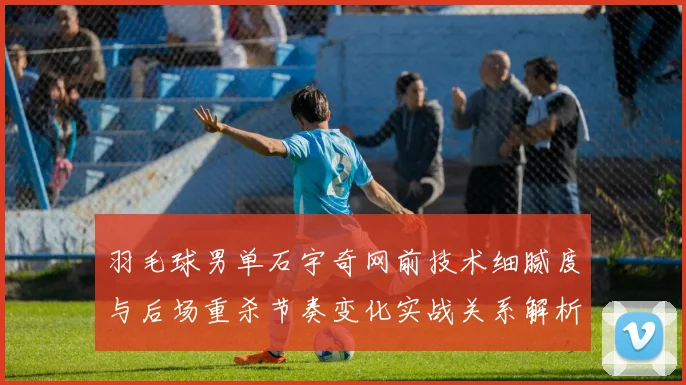 羽毛球男单石宇奇网前技术细腻度与后场重杀节奏变化实战关系解析