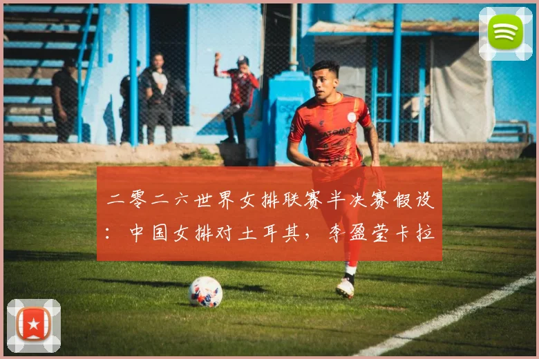 二零二六世界女排联赛半决赛假设:中国女排对土耳其,李盈莹卡拉库尔特强攻对位分析