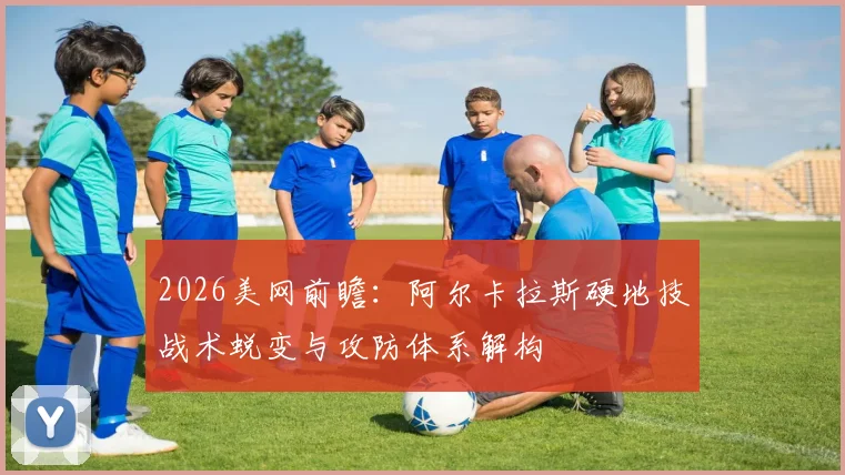 2026美网前瞻：阿尔卡拉斯硬地技战术蜕变与攻防体系解构